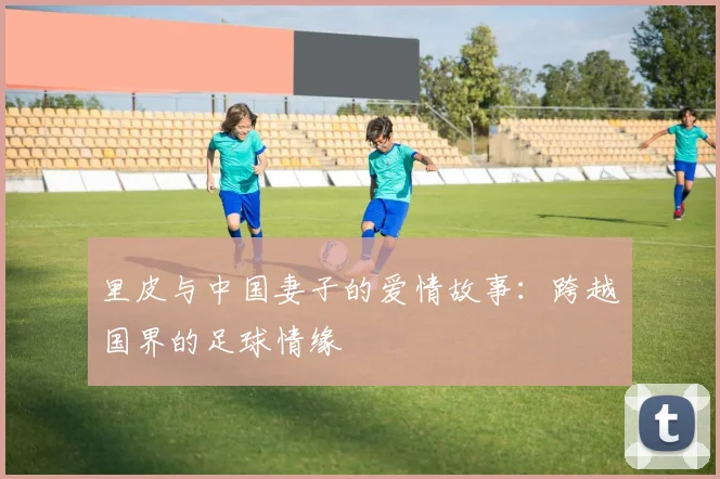 里皮与中国妻子的爱情故事：跨越国界的足球情缘