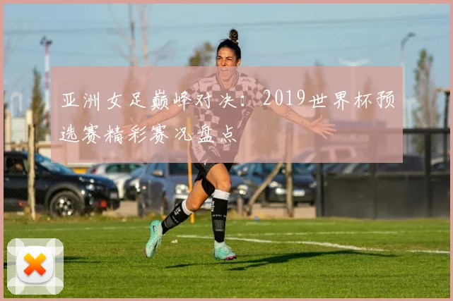 亚洲女足巅峰对决：2019世界杯预选赛精彩赛况盘点