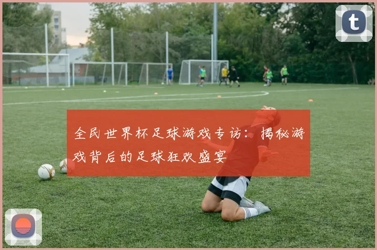 全民世界杯足球游戏专访:揭秘游戏背后的足球狂欢盛宴