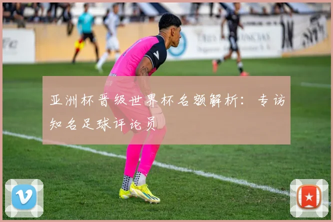 亚洲杯晋级世界杯名额解析：专访知名足球评论员