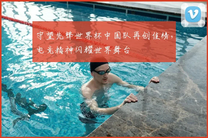 守望先锋世界杯中国队再创佳绩，电竞精神闪耀世界舞台