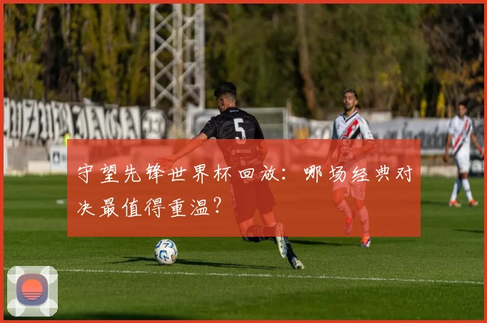守望先锋世界杯回放：哪场经典对决最值得重温？