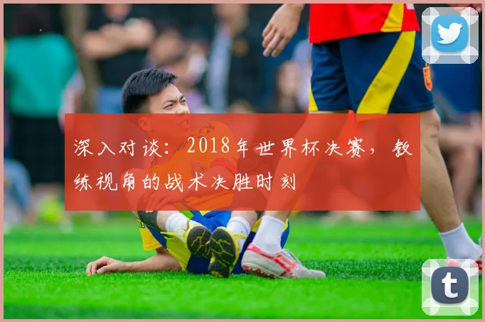 深入对谈：2018年世界杯决赛，教练视角的战术决胜时刻