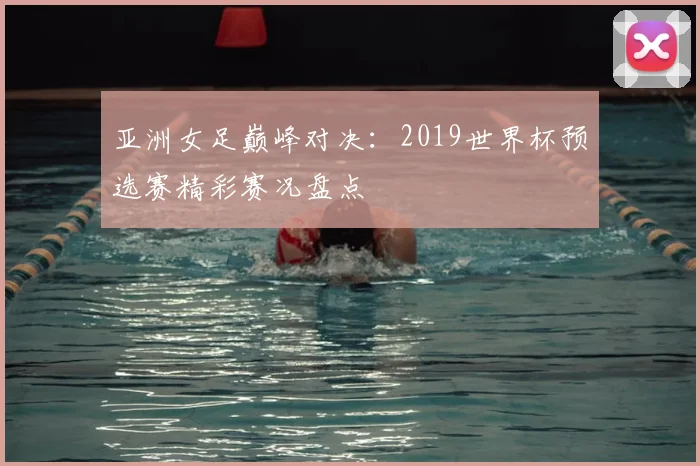 亚洲女足巅峰对决：2019世界杯预选赛精彩赛况盘点