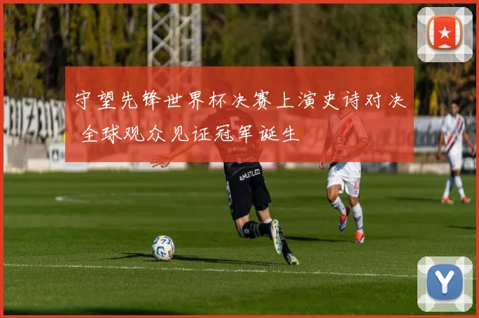 守望先锋世界杯决赛上演史诗对决 全球观众见证冠军诞生