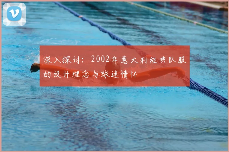 深入探讨：2002年意大利经典队服的设计理念与球迷情怀