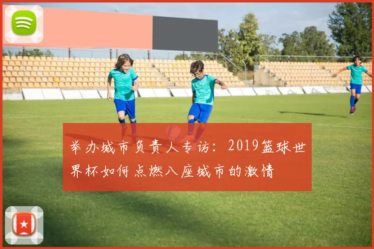 举办城市负责人专访：2019篮球世界杯如何点燃八座城市的激情