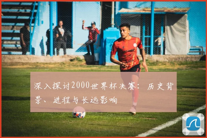 深入探讨2000世界杯决赛：历史背景、进程与长远影响