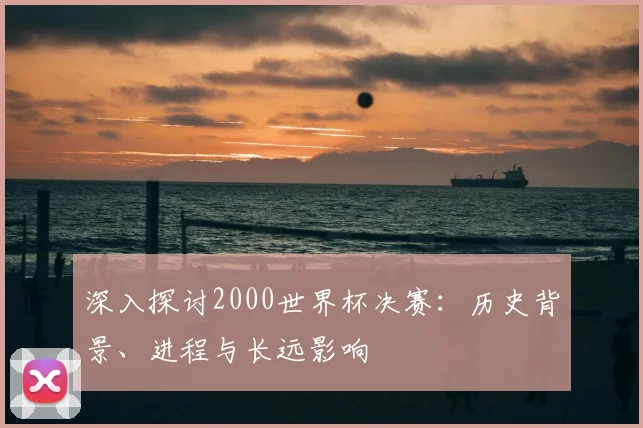 深入探讨2000世界杯决赛：历史背景、进程与长远影响