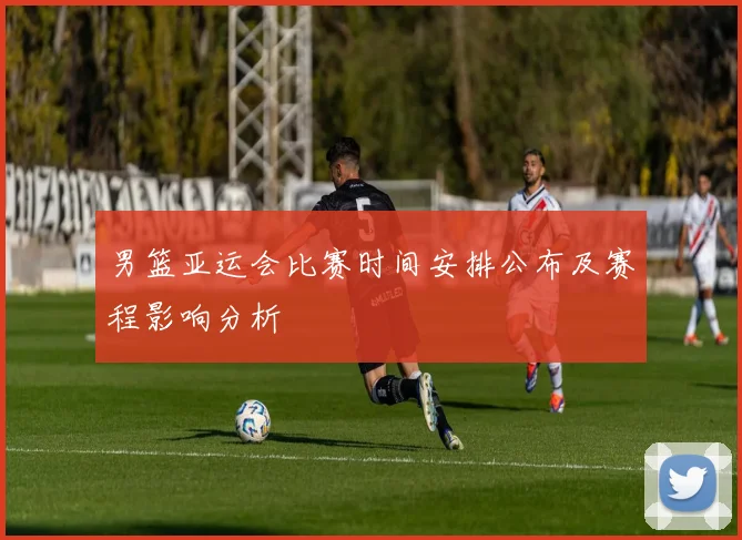 男篮亚运会比赛时间安排公布及赛程影响分析