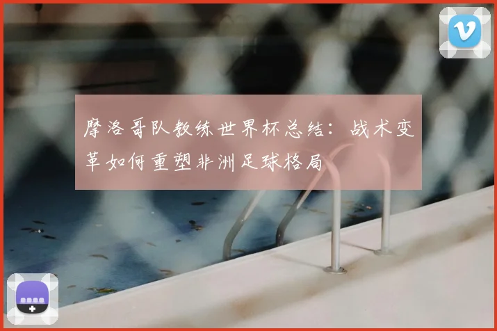 摩洛哥队教练世界杯总结：战术变革如何重塑非洲足球格局