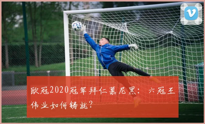 欧冠2020冠军拜仁慕尼黑：六冠王伟业如何铸就？