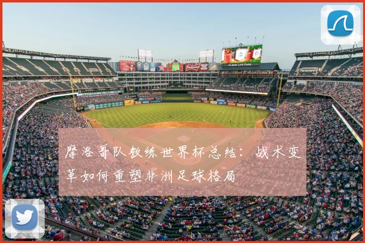 摩洛哥队教练世界杯总结：战术变革如何重塑非洲足球格局