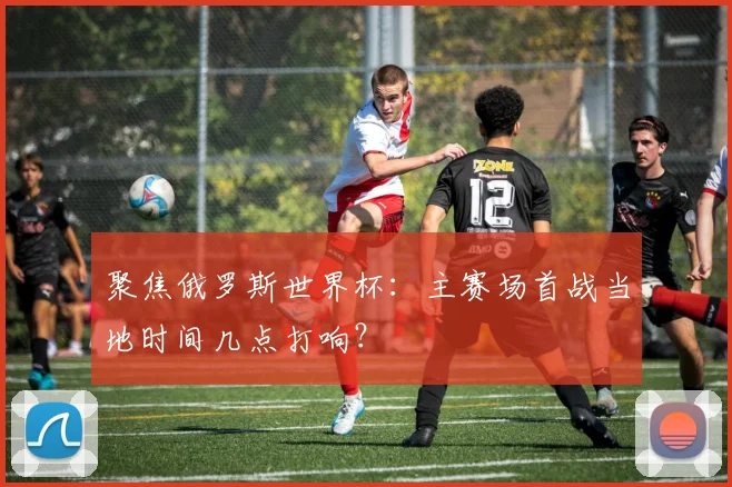 聚焦俄罗斯世界杯：主赛场首战当地时间几点打响？