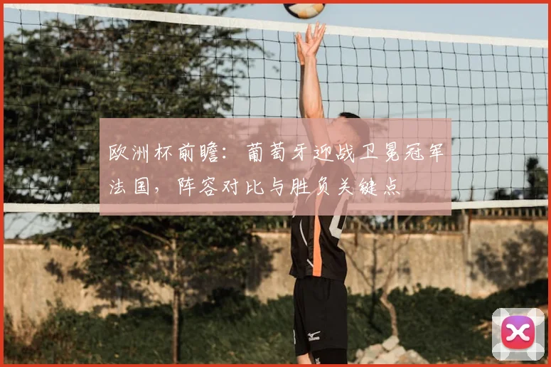 欧洲杯前瞻：葡萄牙迎战卫冕冠军法国，阵容对比与胜负关键点