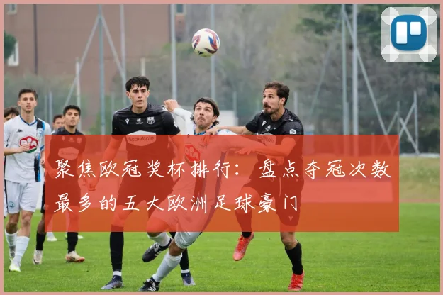 聚焦欧冠奖杯排行：盘点夺冠次数最多的五大欧洲足球豪门