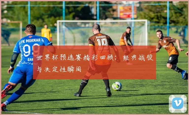 世界杯预选赛精彩回顾：经典战役与决定性瞬间