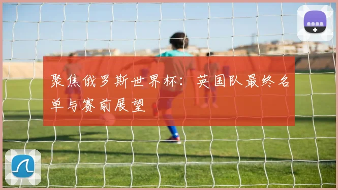 聚焦俄罗斯世界杯：英国队最终名单与赛前展望